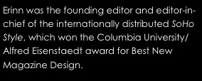Erinn was the founding editor and editor-in-chief of the internationally distributed SoHo Style, which won the Columbia University/Alfred Eisenstaedt award for Best New Magazine Design.